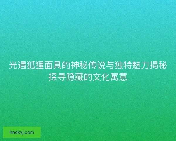 光遇狐狸面具的神秘传说与独特魅力揭秘探寻隐藏的文化寓意