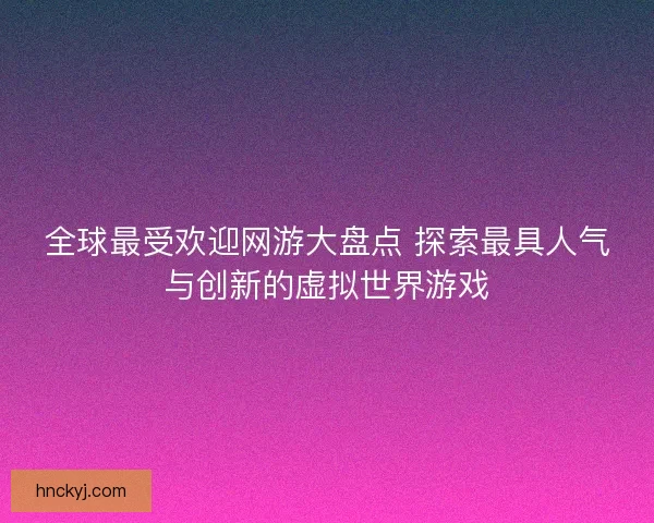全球最受欢迎网游大盘点 探索最具人气与创新的虚拟世界游戏