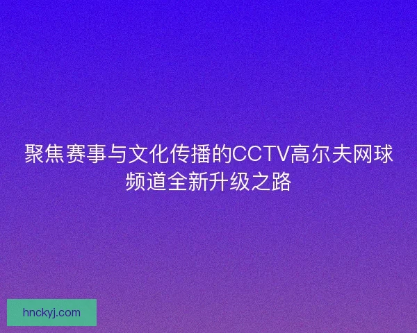 聚焦赛事与文化传播的CCTV高尔夫网球频道全新升级之路 聚焦赛事与文化传播的CCTV高尔夫网球频道全新升级之路