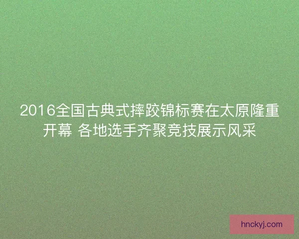 2016全国古典式摔跤锦标赛在太原隆重开幕 各地选手齐聚竞技展示风采