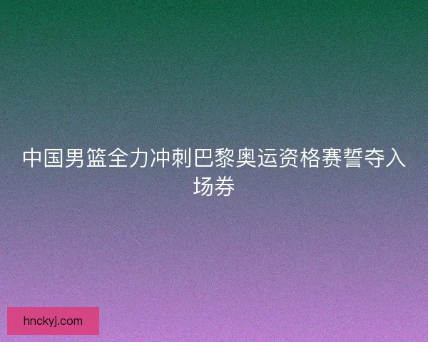 中国男篮全力冲刺巴黎奥运资格赛誓夺入场券
