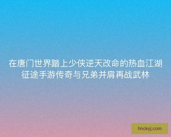 在唐门世界踏上少侠逆天改命的热血江湖征途手游传奇与兄弟并肩再战武林