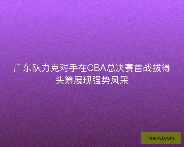 广东队力克对手在CBA总决赛首战拔得头筹展现强势风采