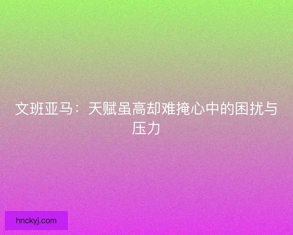 文班亚马：天赋虽高却难掩心中的困扰与压力