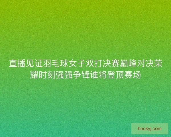 直播见证羽毛球女子双打决赛巅峰对决荣耀时刻强强争锋谁将登顶赛场