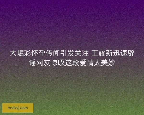 大堀彩怀孕传闻引发关注 王耀新迅速辟谣网友惊叹这段爱情太美妙