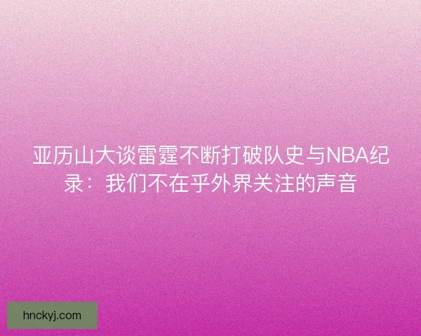 亚历山大谈雷霆不断打破队史与NBA纪录：我们不在乎外界关注的声音