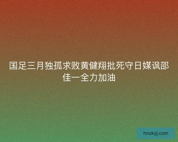 国足三月独孤求败黄健翔批死守日媒讽邵佳一全力加油