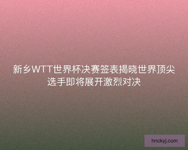 新乡WTT世界杯决赛签表揭晓世界顶尖选手即将展开激烈对决