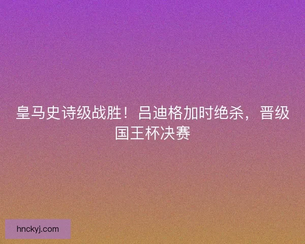 皇马史诗级战胜！吕迪格加时绝杀，晋级国王杯决赛