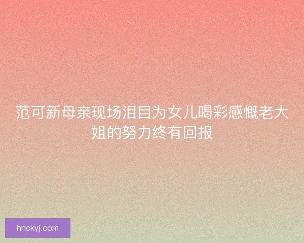 范可新母亲现场泪目为女儿喝彩感慨老大姐的努力终有回报