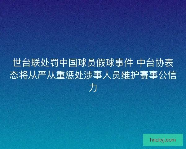世台联处罚中国球员假球事件 中台协表态将从严从重惩处涉事人员维护赛事公信力