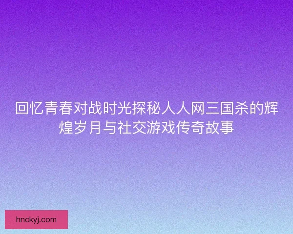 回忆青春对战时光探秘人人网三国杀的辉煌岁月与社交游戏传奇故事 回忆青春对战时光探秘人人网三国杀的辉煌岁月与社交游戏传奇故事