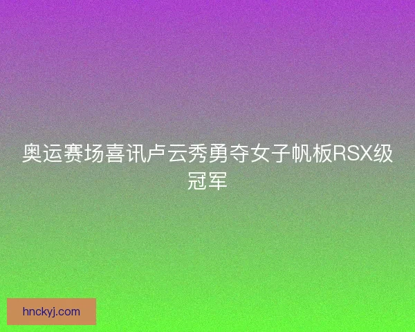 奥运赛场喜讯卢云秀勇夺女子帆板RSX级冠军