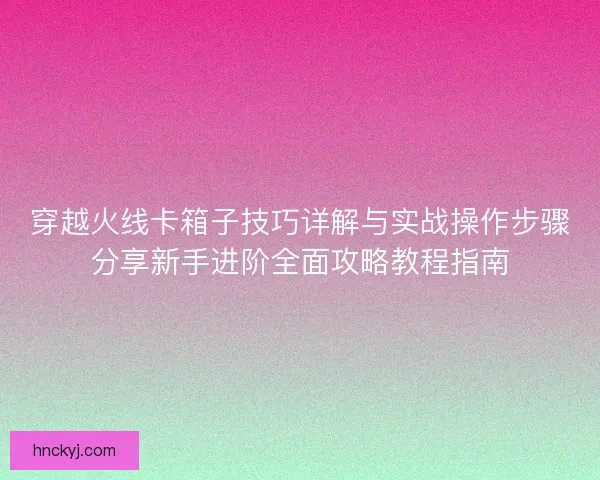 穿越火线卡箱子技巧详解与实战操作步骤分享新手进阶全面攻略教程指南