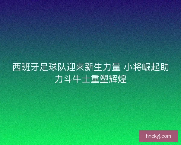西班牙足球队迎来新生力量 小将崛起助力斗牛士重塑辉煌