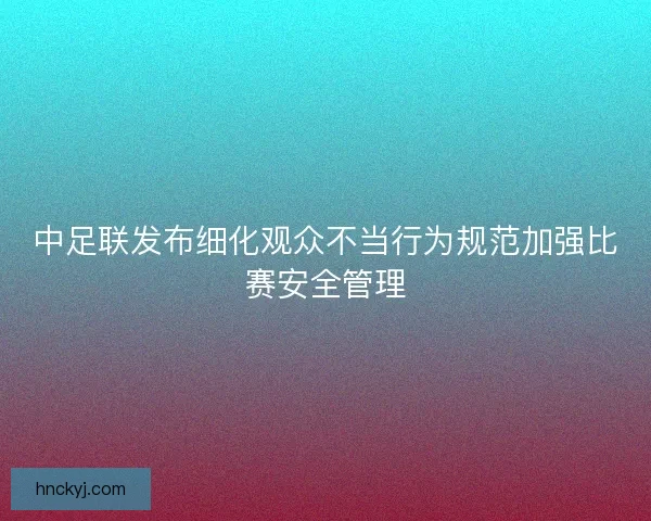 中足联发布细化观众不当行为规范加强比赛安全管理