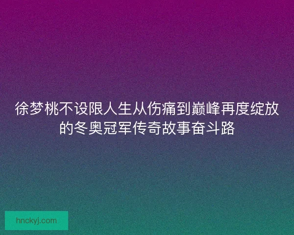 徐梦桃不设限人生从伤痛到巅峰再度绽放的冬奥冠军传奇故事奋斗路