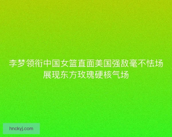 李梦领衔中国女篮直面美国强敌毫不怯场展现东方玫瑰硬核气场