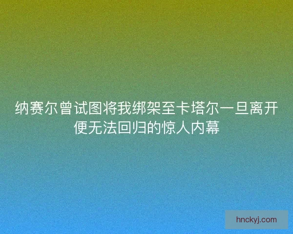 纳赛尔曾试图将我绑架至卡塔尔一旦离开便无法回归的惊人内幕