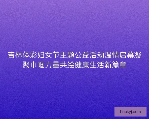 吉林体彩妇女节主题公益活动温情启幕凝聚巾帼力量共绘健康生活新篇章 吉林体彩妇女节主题公益活动温情启幕凝聚巾帼力量共绘健康生活新篇章