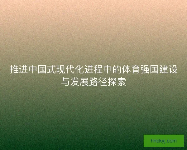 推进中国式现代化进程中的体育强国建设与发展路径探索 推进中国式现代化进程中的体育强国建设与发展路径探索