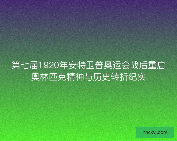 第七届1920年安特卫普奥运会战后重启奥林匹克精神与历史转折纪实