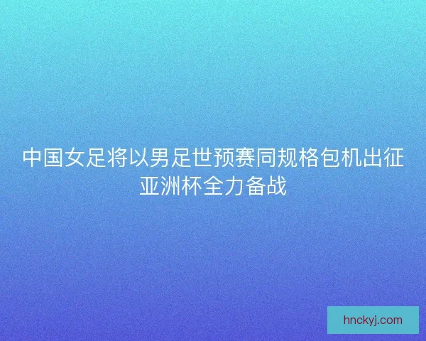 中国女足将以男足世预赛同规格包机出征亚洲杯全力备战 中国女足将以男足世预赛同规格包机出征亚洲杯全力备战