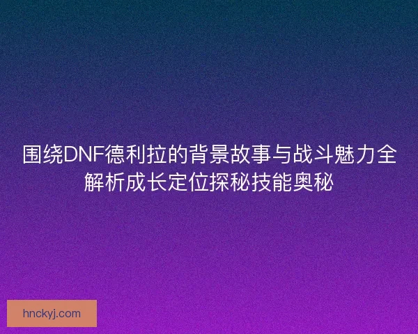 围绕DNF德利拉的背景故事与战斗魅力全解析成长定位探秘技能奥秘 围绕DNF德利拉的背景故事与战斗魅力全解析成长定位探秘技能奥秘