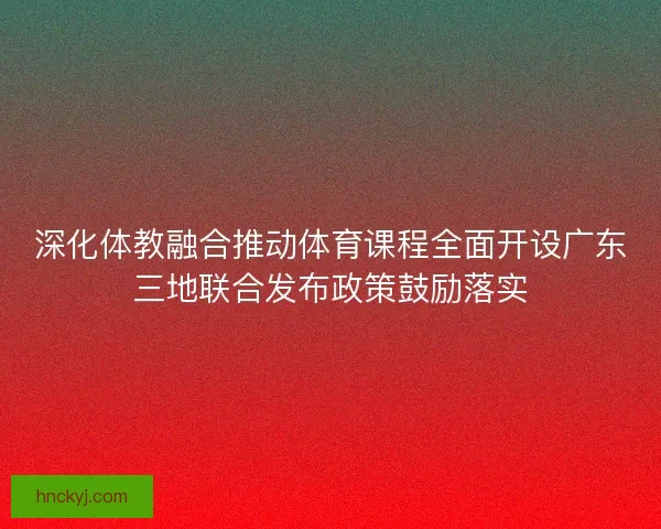 深化体教融合推动体育课程全面开设广东三地联合发布政策鼓励落实 深化体教融合推动体育课程全面开设广东三地联合发布政策鼓励落实