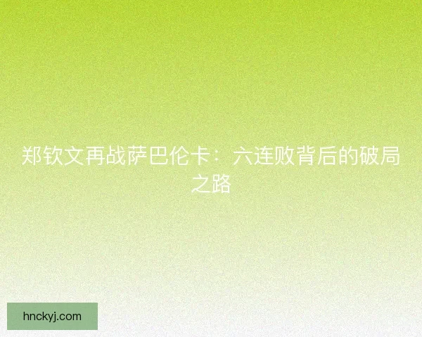 郑钦文再战萨巴伦卡:六连败背后的破局之路 郑钦文再战萨巴伦卡:六连败背后的破局之路