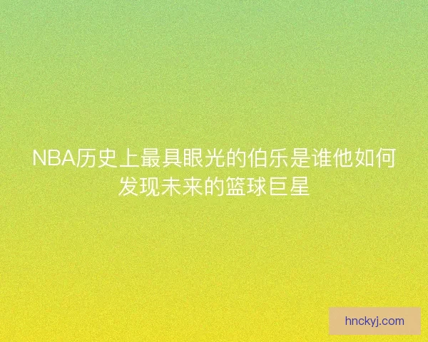 NBA历史上最具眼光的伯乐是谁他如何发现未来的篮球巨星 NBA历史上最具眼光的伯乐是谁他如何发现未来的篮球巨星