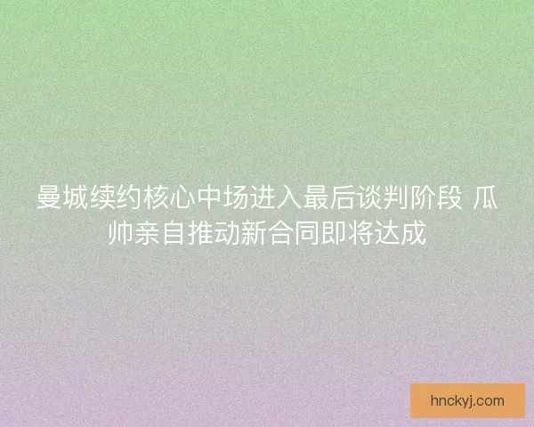 曼城续约核心中场进入最后谈判阶段 瓜帅亲自推动新合同即将达成 曼城续约核心中场进入最后谈判阶段 瓜帅亲自推动新合同即将达成