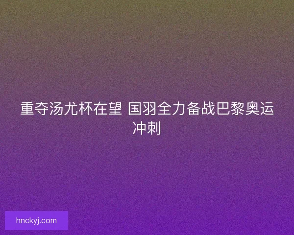 重夺汤尤杯在望 国羽全力备战巴黎奥运冲刺