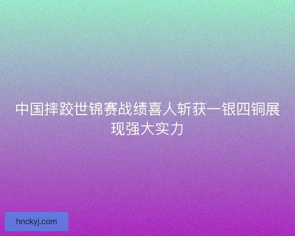中国摔跤世锦赛战绩喜人斩获一银四铜展现强大实力 中国摔跤世锦赛战绩喜人斩获一银四铜展现强大实力