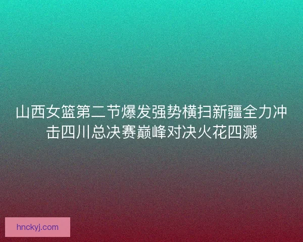 山西女篮第二节爆发强势横扫新疆全力冲击四川总决赛巅峰对决火花四溅