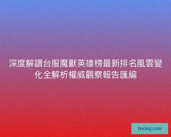 深度解讀台服魔獸英雄榜最新排名風雲變化全解析權威觀察報告匯編