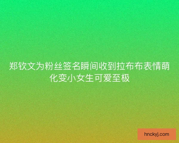 郑钦文为粉丝签名瞬间收到拉布布表情萌化变小女生可爱至极