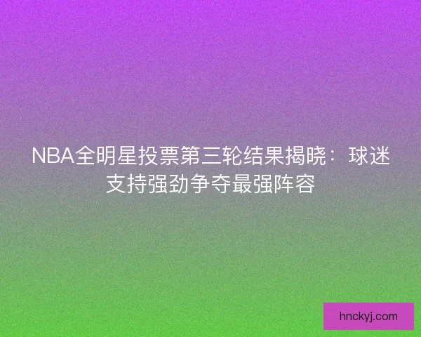 NBA全明星投票第三轮结果揭晓：球迷支持强劲争夺最强阵容